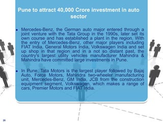 20Pune to attract 40,000 Crore investment in auto sector Mercedes-Benz, the German auto major entered through a joint venture with the Tata Group in the 1990s, later set its own course and has established a plant in the region. With the entry of Mercedes-Benz, other major players including FIAT India, General Motors India, Volkswagen India and set up shop in that region and in a not so distant past, the country's largest utility vehicles manufacturer Mahindra & Mahindra have committed large investments in Pune.In Pune, Tata Motors is the largest player followed by Bajaj Auto, Force Motors, Mahindra two-wheeler manufacturing unit, Mercedes-Benz, GM India, JCB from the construction equipment segment, Volkswagen, which makes a range of cars, Premier Motors and FIAT India.