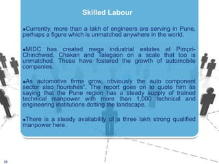 Currently, more than a lakh of engineers are serving in Pune, perhaps a figure which is unmatched anywhere in the world. MIDC has created mega industrial estates at Pimpri-Chinchwad, Chakan and Talegaon on a scale that too is unmatched. These have fostered the growth of automobile companies. As automotive firms grow, obviously the auto component sector also flourishes". The report goes on to quote him as saying that the Pune region has a steady supply of trained technical manpower with more than 1,000 technical and engineering institutions dotting the landscape.There is a steady availability of a three lakh strong qualified manpower here.23Skilled Labour