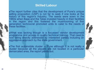 The report further cites that the development of Pune's unique selling proposition (USP) is not far to seek if one looks at the history of this region's industry. The seeds were sown in the 1960s when Bajaj and the Tatas invested heavily in their facilities in the region and this fostered the mushrooming of first generation technocrat promoted units to cater to the needs of these facilities.What was lacking though is a focussed vendor development programme and access to quality technical training. That need is now being directly addressed by interested parties including an aggressive approach by the state government. The first automobile cluster is Pune although it is not really a cluster because all the players are not located in a particular demarcated area, the report points out.24Skilled Labour