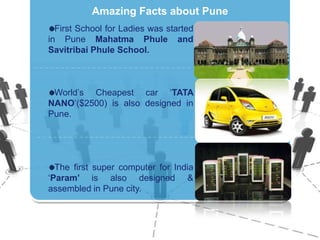 Amazing Facts about PuneFirst School for Ladies was started in Pune Mahatma Phule and SavitribaiPhuleSchool.World’sCheapest car ‘TATA NANO’($2500) isalsodesigned in Pune.The first super computer for India ‘Param’ isalsodesigned & assembled in Pune city.