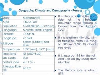 6Geography, Climate and Demography - PuneIt is situated on the leeward side of the Sahyadri mountain range forming a barrier from the Arabian Sea. It is a relatively hilly city, with its tallest hill, Vetal Hill, rising to 800 m (2,600 ft) above sea level.It is located 192 km (by rail) and 160 km (by road) from Mumbai.The literacy rate is about 81%.