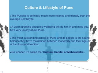 The Puneite is definitely much more relaxed and friendly than the average Bombayite.A warm greeting about his wellbeing will do him in and mind you, he’s very touchy about Pune. The most outstanding aspect of Pune and its people is the sound balance they have maintained between modernity and their age-old rich culture and tradition. No wonder, it’s called the ‘Cultural Capital of Maharashtra’. 8Culture & Lifestyle of Pune