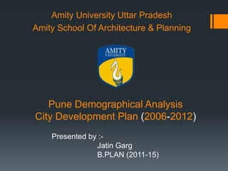 Pune Demographical Analysis
City Development Plan (2006-2012)
Amity University Uttar Pradesh
Amity School Of Architecture & Planning
Presented by :-
Jatin Garg
B.PLAN (2011-15)
 
