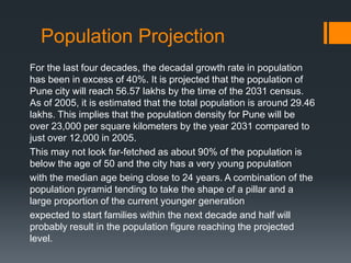 Population Projection
For the last four decades, the decadal growth rate in population
has been in excess of 40%. It is projected that the population of
Pune city will reach 56.57 lakhs by the time of the 2031 census.
As of 2005, it is estimated that the total population is around 29.46
lakhs. This implies that the population density for Pune will be
over 23,000 per square kilometers by the year 2031 compared to
just over 12,000 in 2005.
This may not look far-fetched as about 90% of the population is
below the age of 50 and the city has a very young population
with the median age being close to 24 years. A combination of the
population pyramid tending to take the shape of a pillar and a
large proportion of the current younger generation
expected to start families within the next decade and half will
probably result in the population figure reaching the projected
level.
 
