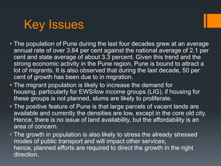 Key Issues
 The population of Pune during the last four decades grew at an average
annual rate of over 3.64 per cent against the national average of 2.1 per
cent and state average of about 3.3 percent. Given this trend and the
strong economic activity in the Pune region, Pune is bound to attract a
lot of migrants. It is also observed that during the last decade, 50 per
cent of growth has been due to in migration.
 The migrant population is likely to increase the demand for
housing, particularly for EWS/low income groups (LIG), if housing for
these groups is not planned, slums are likely to proliferate.
 The positive feature of Pune is that large parcels of vacant lands are
available and currently the densities are low, except in the core old city.
Hence, there is no issue of land availability, but the affordability is an
area of concern.
 The growth in population is also likely to stress the already stressed
modes of public transport and will impact other services;
hence, planned efforts are required to direct the growth in the right
direction.
 