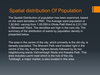 Spatial distribution Of Population
The Spatial Distribution of population has been examined, based
on the ward densities in PMC. The Average ward population is
1,92,642, varying from 1,00,059 in Dhole Patil Ward to 2,51,100
in Bibwewadi Ward. The densities are high in the core city, The
summary of the distribution of wards by population density in
presented below.
The area in the centre of the city, which primarily is the old city, is
densely populated. The Bhavani Peth ward located right in the
centre of the city, has the highest density followed by its two
neighbouring wards Vishrambagh Wada and Kasaba Peth. This
area includes Laxmi road which is the hub of the city.
Tulsibagh, a major market, is also located in this area.
 