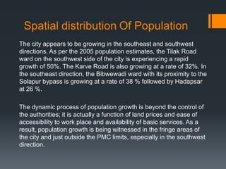 The city appears to be growing in the southeast and southwest
directions. As per the 2005 population estimates, the Tilak Road
ward on the southwest side of the city is experiencing a rapid
growth of 50%. The Karve Road is also growing at a rate of 32%. In
the southeast direction, the Bibwewadi ward with its proximity to the
Solapur bypass is growing at a rate of 38 % followed by Hadapsar
at 26 %.
The dynamic process of population growth is beyond the control of
the authorities; it is actually a function of land prices and ease of
accessibility to work place and availability of basic services. As a
result, population growth is being witnessed in the fringe areas of
the city and just outside the PMC limits, especially in the southwest
direction.
 