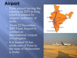 





Pune airport having the
runway of 2535 m long
which is control by
Airport Authority of
India.
From 12 December,
2005 Pune Airport is
notified as
International Airport
at Lohegaon.
It is located 10 km
north-east of Pune in
the state of Maharashtr
a, India.

 