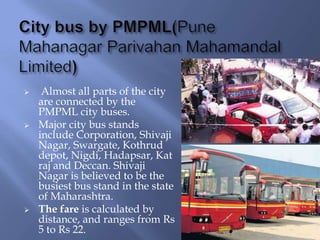 





Almost all parts of the city
are connected by the
PMPML city buses.
Major city bus stands
include Corporation, Shivaji
Nagar, Swargate, Kothrud
depot, Nigdi, Hadapsar, Kat
raj and Deccan. Shivaji
Nagar is believed to be the
busiest bus stand in the state
of Maharashtra.
The fare is calculated by
distance, and ranges from Rs
5 to Rs 22.

 
