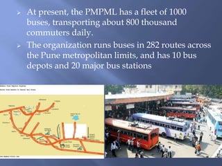 



At present, the PMPML has a fleet of 1000
buses, transporting about 800 thousand
commuters daily.
The organization runs buses in 282 routes across
the Pune metropolitan limits, and has 10 bus
depots and 20 major bus stations

 