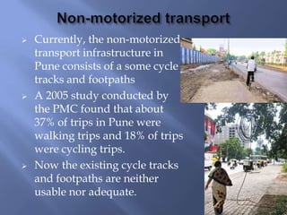 





Currently, the non-motorized
transport infrastructure in
Pune consists of a some cycle
tracks and footpaths
A 2005 study conducted by
the PMC found that about
37% of trips in Pune were
walking trips and 18% of trips
were cycling trips.
Now the existing cycle tracks
and footpaths are neither
usable nor adequate.

 