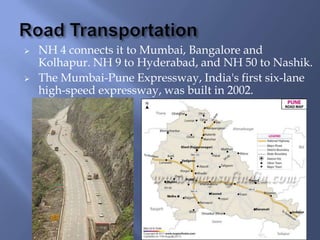 



NH 4 connects it to Mumbai, Bangalore and
Kolhapur. NH 9 to Hyderabad, and NH 50 to Nashik.
The Mumbai-Pune Expressway, India's first six-lane
high-speed expressway, was built in 2002.

 