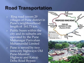 





Ring road covers 29
villages of Pune district in
Pune's neighbourhood
length of 161.73 km.
Public buses within the
city and its suburbs are
operated by the Pune
Mahanagar Parivahan
Mahamandal Limited
Pune is served by two
intra-city highways: Old
Pune-Mumbai
Highway and KatrajDehu Road Bypass

 