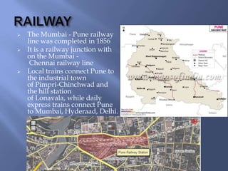 




The Mumbai - Pune railway
line was completed in 1856
It is a railway junction with
on the Mumbai Chennai railway line
Local trains connect Pune to
the industrial town
of Pimpri-Chinchwad and
the hill station
of Lonavala, while daily
express trains connect Pune
to Mumbai, Hyderaad, Delhi.

 