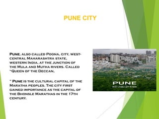 PUNE CITY
Pune, also called Poona, city, west-
central Maharashtra state,
western India, at the junction of
the Mula and Mutha rivers. Called
“Queen of the Deccan,
” Pune is the cultural capital of the
Maratha peoples. The city first
gained importance as the capital of
the Bhonsle Marathas in the 17th
century.
 