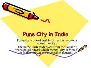 Pune City in India Pune  site is one of best information resources about the city.  The name  Pune  is derived from the Sanskrit word  punya nagari  which means ‘city of virtue’. It is also known as  Punawadi  in marathi.   