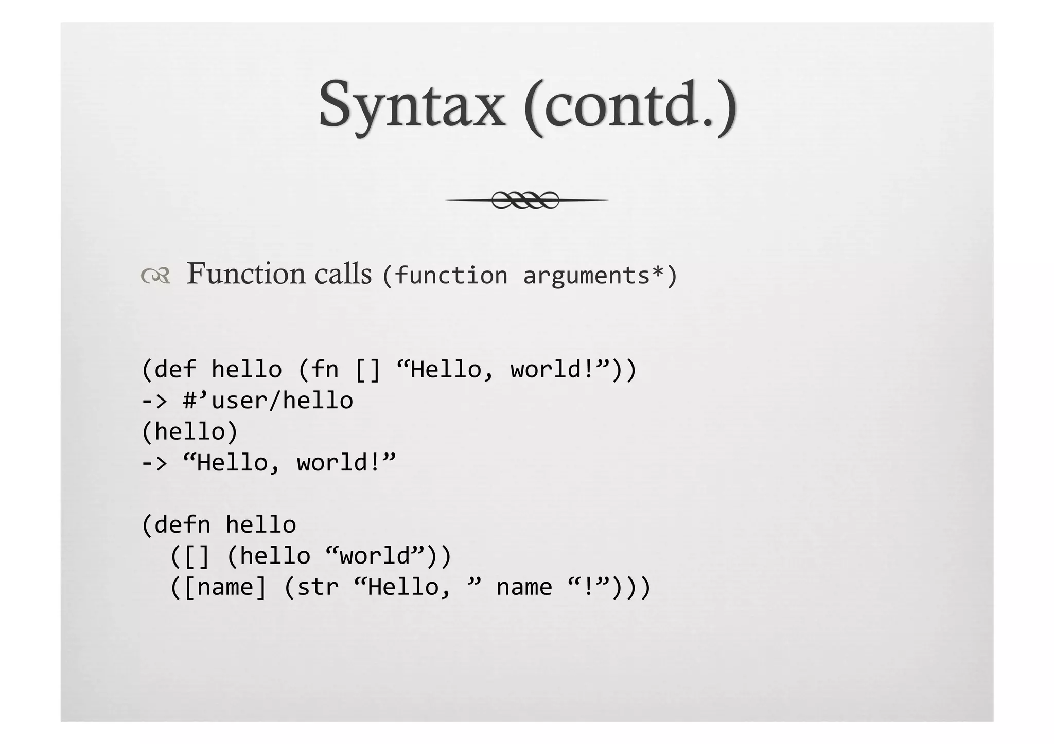   Function calls (function	
  arguments*)	
  


(def	
  hello	
  (fn	
  []	
  “Hello,	
  world!”))	
  
-­‐>	
  #’user/hello	
  
(hello)	
  
-­‐>	
  “Hello,	
  world!”	
  

(defn	
  hello	
  
	
  	
  ([]	
  (hello	
  “world”))	
  
	
  	
  ([name]	
  (str	
  “Hello,	
  ”	
  name	
  “!”)))	
  
 