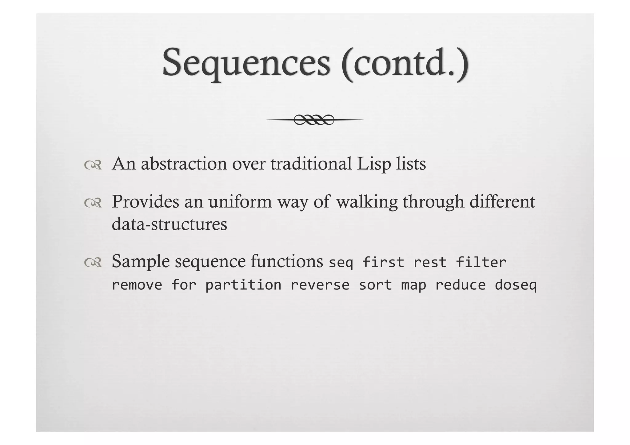   An abstraction over traditional Lisp lists

  Provides an uniform way of walking through different
   data-structures

  Sample sequence functions seq	
  first	
  rest	
  filter	
  
    remove	
  for	
  partition	
  reverse	
  sort	
  map	
  reduce	
  doseq
 