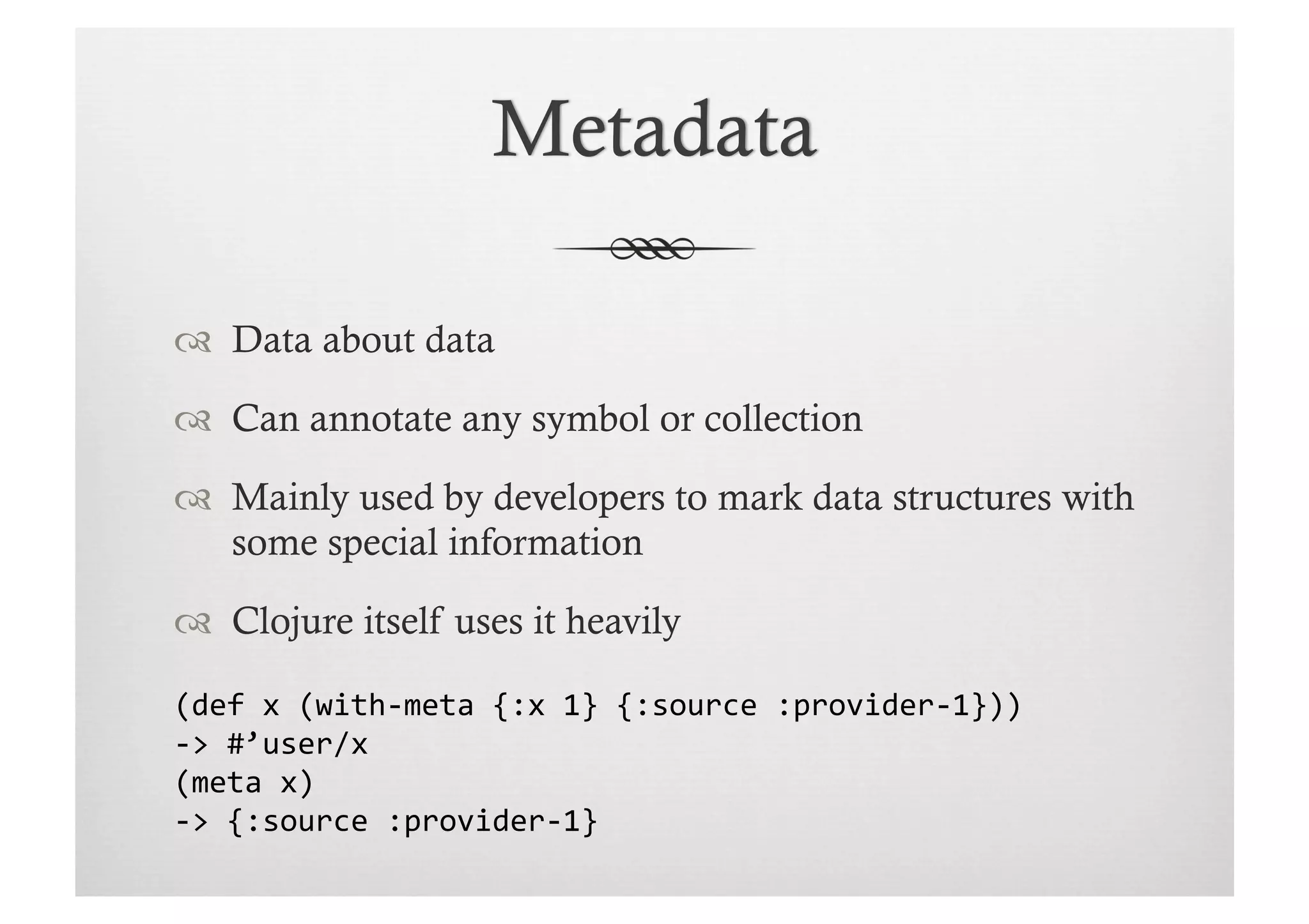   Data about data

  Can annotate any symbol or collection

  Mainly used by developers to mark data structures with
   some special information

  Clojure itself uses it heavily

(def	
  x	
  (with-­‐meta	
  {:x	
  1}	
  {:source	
  :provider-­‐1}))	
  
-­‐>	
  #’user/x	
  
(meta	
  x)	
  
-­‐>	
  {:source	
  :provider-­‐1}	
  
 