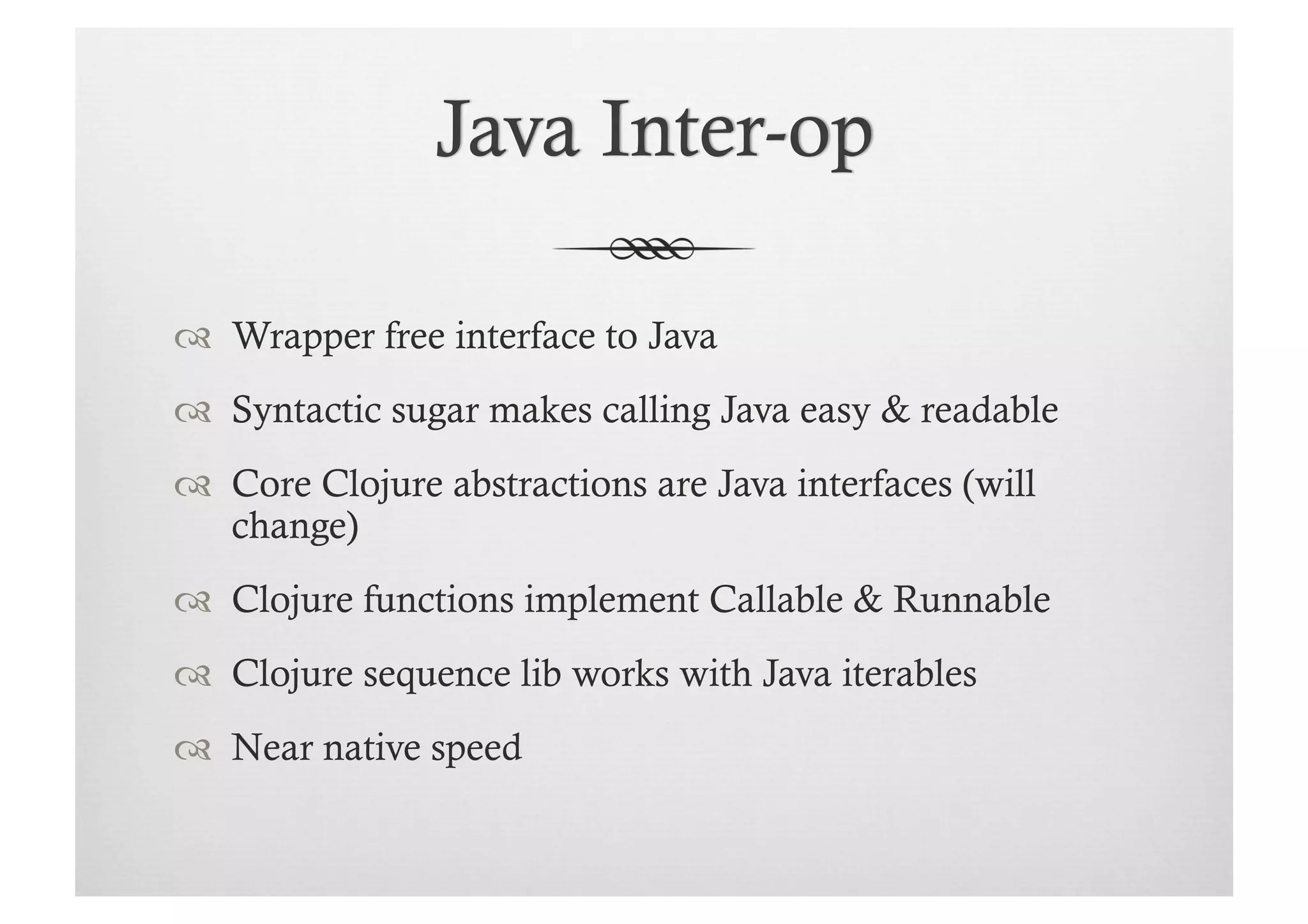   Wrapper free interface to Java
  Syntactic sugar makes calling Java easy & readable
  Core Clojure abstractions are Java interfaces (will
   change)
  Clojure functions implement Callable & Runnable
  Clojure sequence lib works with Java iterables
  Near native speed
 