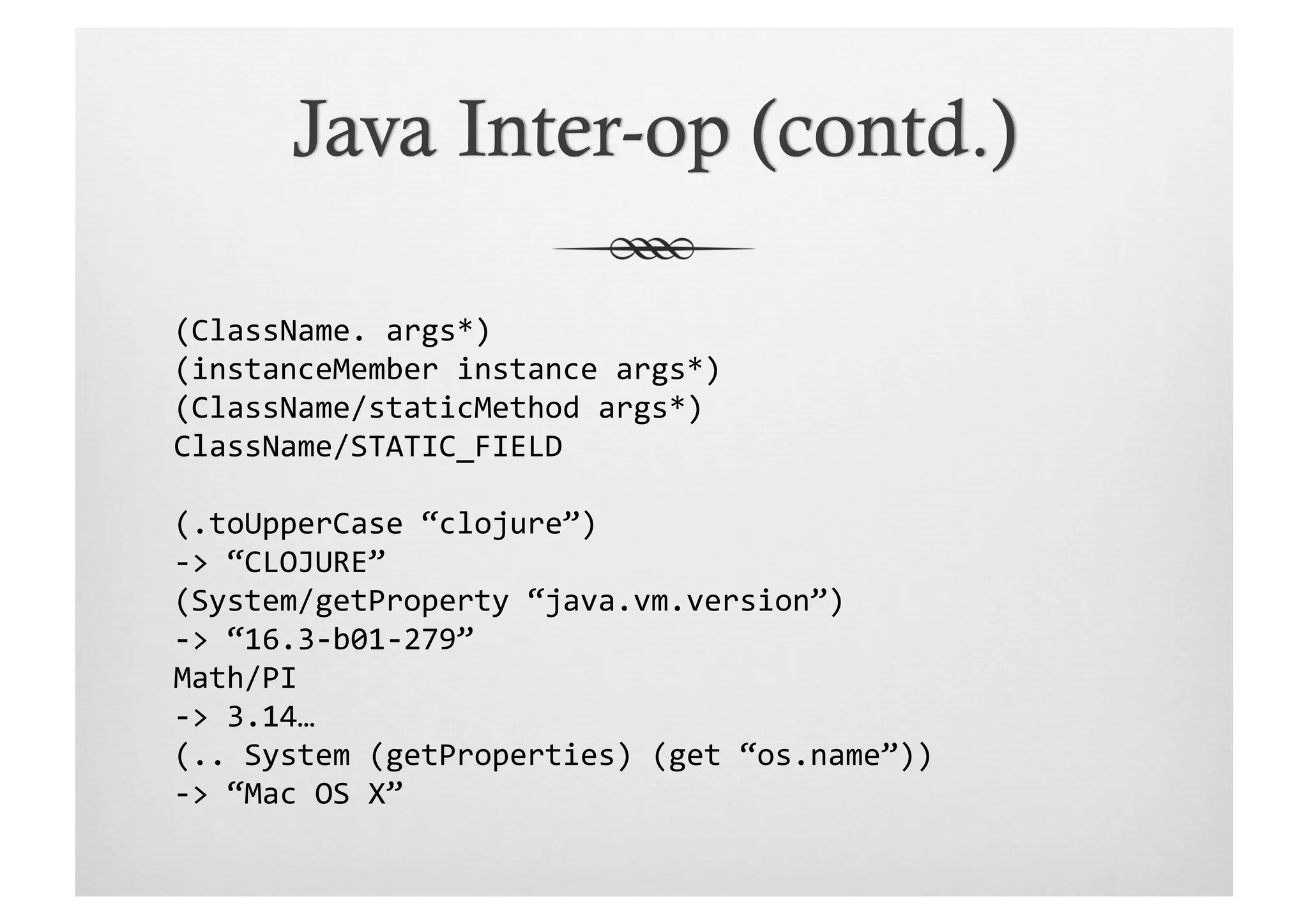(ClassName.	
  args*)	
  
(instanceMember	
  instance	
  args*)	
  
(ClassName/staticMethod	
  args*)	
  
ClassName/STATIC_FIELD	
  

(.toUpperCase	
  “clojure”)	
  
-­‐>	
  “CLOJURE”	
  
(System/getProperty	
  “java.vm.version”)	
  
-­‐>	
  “16.3-­‐b01-­‐279”	
  
Math/PI	
  
-­‐>	
  3.14…	
  
(..	
  System	
  (getProperties)	
  (get	
  “os.name”))	
  
-­‐>	
  “Mac	
  OS	
  X”	
  
 