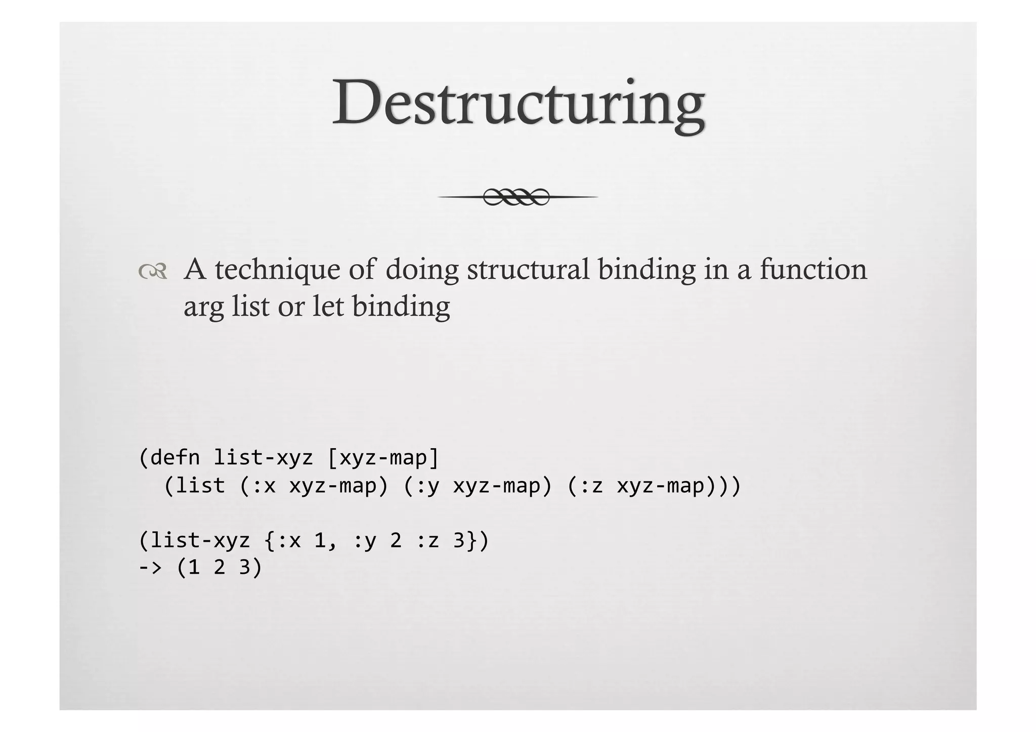   A technique of doing structural binding in a function
   arg list or let binding



(defn	
  list-­‐xyz	
  [xyz-­‐map]	
  
	
  	
  (list	
  (:x	
  xyz-­‐map)	
  (:y	
  xyz-­‐map)	
  (:z	
  xyz-­‐map)))	
  

(list-­‐xyz	
  {:x	
  1,	
  :y	
  2	
  :z	
  3})	
  
-­‐>	
  (1	
  2	
  3)	
  
 