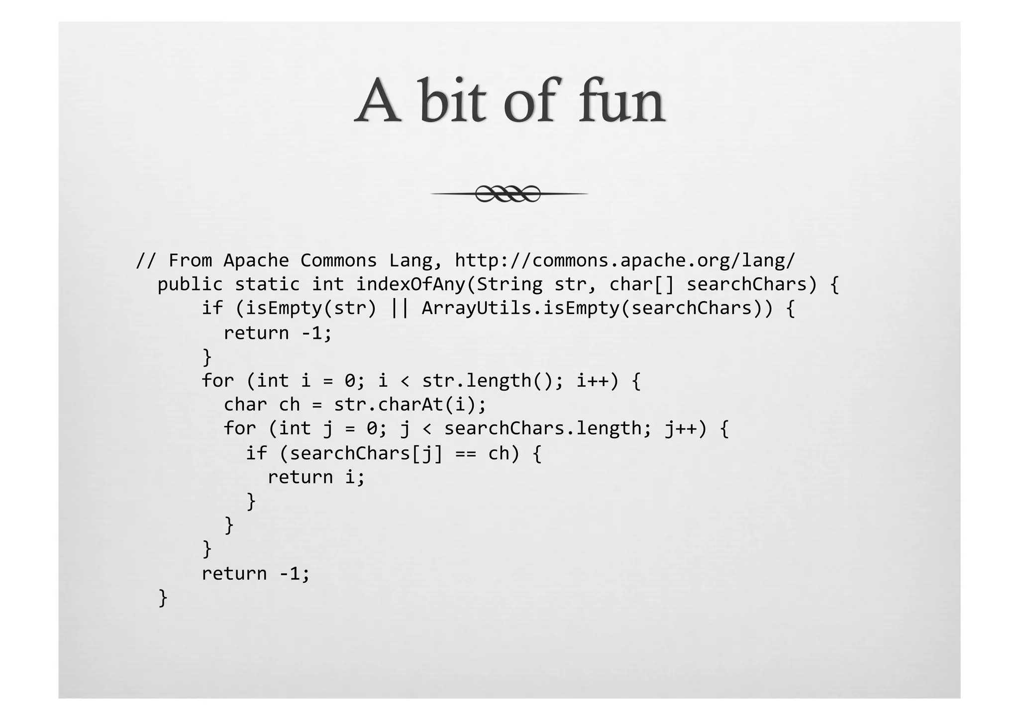 //	
  From	
  Apache	
  Commons	
  Lang,	
  http://commons.apache.org/lang/	
  
	
  	
  public	
  static	
  int	
  indexOfAny(String	
  str,	
  char[]	
  searchChars)	
  {	
  
	
  	
  	
  	
  	
  	
  if	
  (isEmpty(str)	
  ||	
  ArrayUtils.isEmpty(searchChars))	
  {	
  
	
  	
  	
  	
  	
  	
  	
  	
  return	
  -­‐1;	
  
	
  	
  	
  	
  	
  	
  }	
  
	
  	
  	
  	
  	
  	
  for	
  (int	
  i	
  =	
  0;	
  i	
  <	
  str.length();	
  i++)	
  {	
  
	
  	
  	
  	
  	
  	
  	
  	
  char	
  ch	
  =	
  str.charAt(i);	
  
	
  	
  	
  	
  	
  	
  	
  	
  for	
  (int	
  j	
  =	
  0;	
  j	
  <	
  searchChars.length;	
  j++)	
  {	
  
	
  	
  	
  	
  	
  	
  	
  	
  	
  	
  if	
  (searchChars[j]	
  ==	
  ch)	
  {	
  
	
  	
  	
  	
  	
  	
  	
  	
  	
  	
  	
  	
  return	
  i;	
  
	
  	
  	
  	
  	
  	
  	
  	
  	
  	
  }	
  
	
  	
  	
  	
  	
  	
  	
  	
  }	
  
	
  	
  	
  	
  	
  	
  }	
  
	
  	
  	
  	
  	
  	
  return	
  -­‐1;	
  
	
  	
  }	
  
 