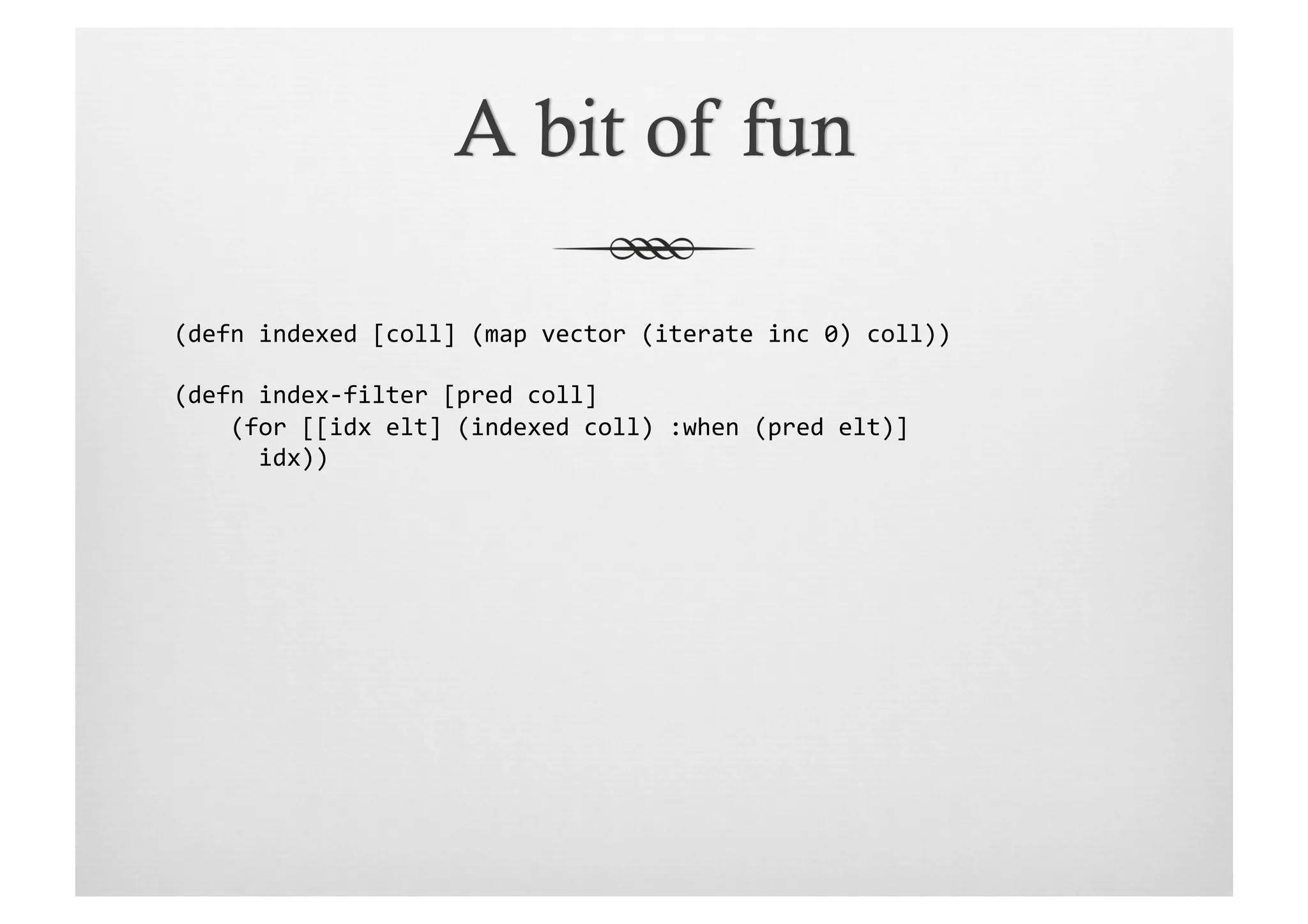 (defn	
  indexed	
  [coll]	
  (map	
  vector	
  (iterate	
  inc	
  0)	
  coll))	
  

(defn	
  index-­‐filter	
  [pred	
  coll]	
  
	
  	
  	
  	
  (for	
  [[idx	
  elt]	
  (indexed	
  coll)	
  :when	
  (pred	
  elt)]	
  
	
  	
  	
  	
  	
  	
  idx))	
  
 