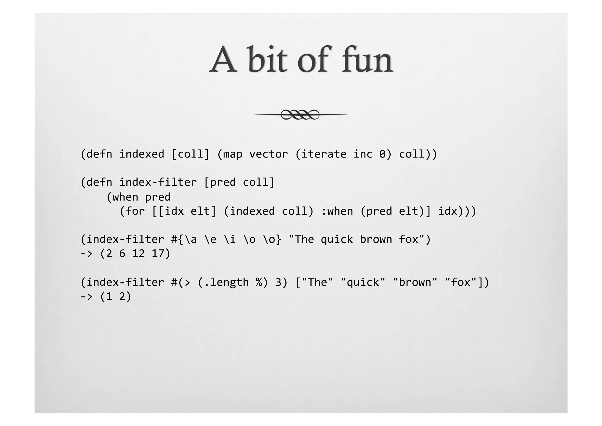 (defn	
  indexed	
  [coll]	
  (map	
  vector	
  (iterate	
  inc	
  0)	
  coll))	
  

(defn	
  index-­‐filter	
  [pred	
  coll]	
  
	
  	
  	
  	
  (when	
  pred	
  	
  
	
  	
  	
  	
  	
  	
  (for	
  [[idx	
  elt]	
  (indexed	
  coll)	
  :when	
  (pred	
  elt)]	
  idx)))	
  

(index-­‐filter	
  #{a	
  e	
  i	
  o	
  o}	
  "The	
  quick	
  brown	
  fox")	
  
-­‐>	
  (2	
  6	
  12	
  17)	
  

(index-­‐filter	
  #(>	
  (.length	
  %)	
  3)	
  ["The"	
  "quick"	
  "brown"	
  "fox"])	
  
-­‐>	
  (1	
  2)	
  
 