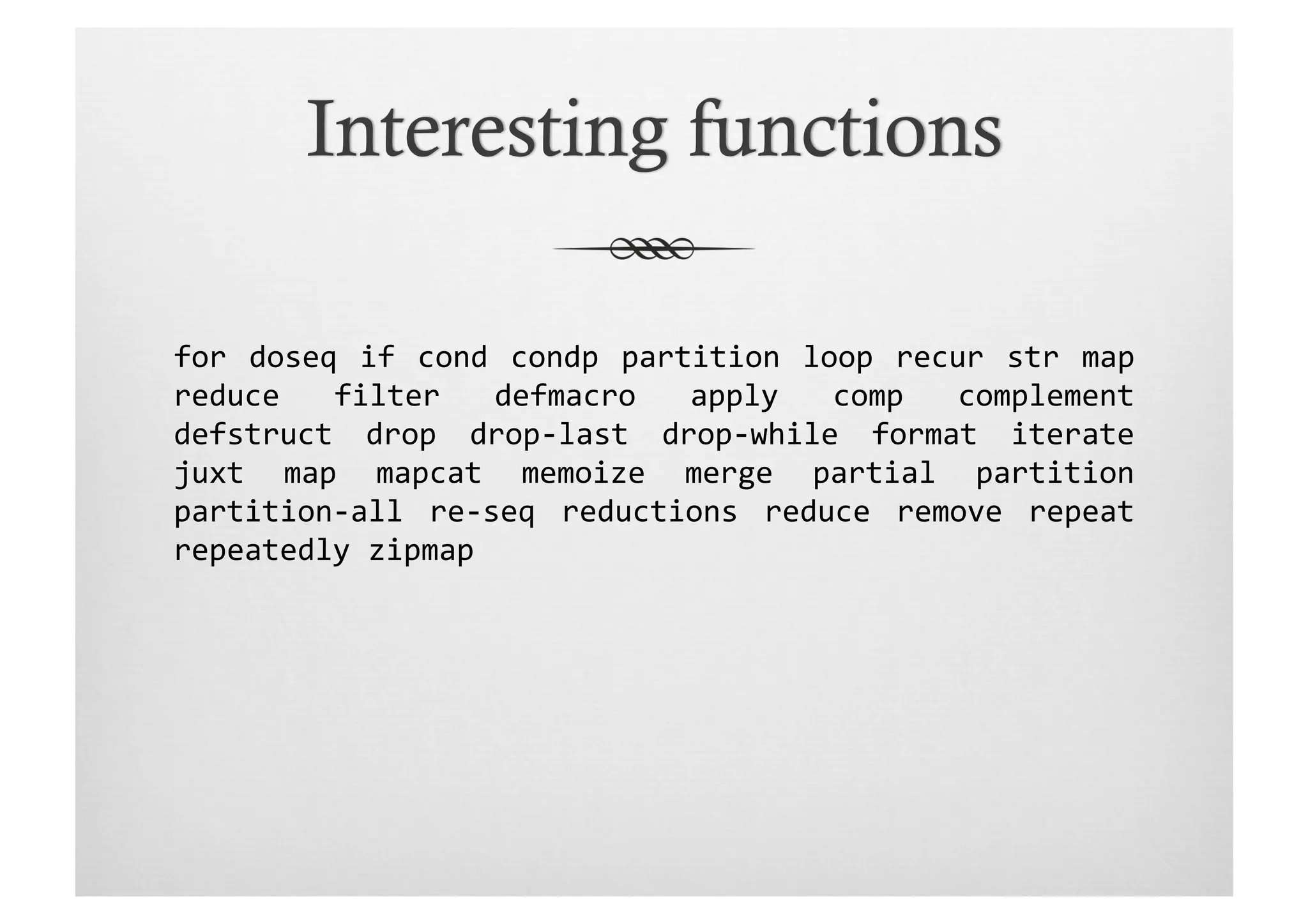for	
   doseq	
   if	
   cond	
   condp	
   partition	
   loop	
   recur	
   str	
   map	
  
reduce	
   filter	
   defmacro	
   apply	
   comp	
   complement	
  	
  
defstruct	
   drop	
   drop-­‐last	
   drop-­‐while	
   format	
   iterate	
  
juxt	
   map	
   mapcat	
   memoize	
   merge	
   partial	
   partition	
  
partition-­‐all	
   re-­‐seq	
   reductions	
   reduce	
   remove	
   repeat	
  
repeatedly	
  zipmap	
  
 
