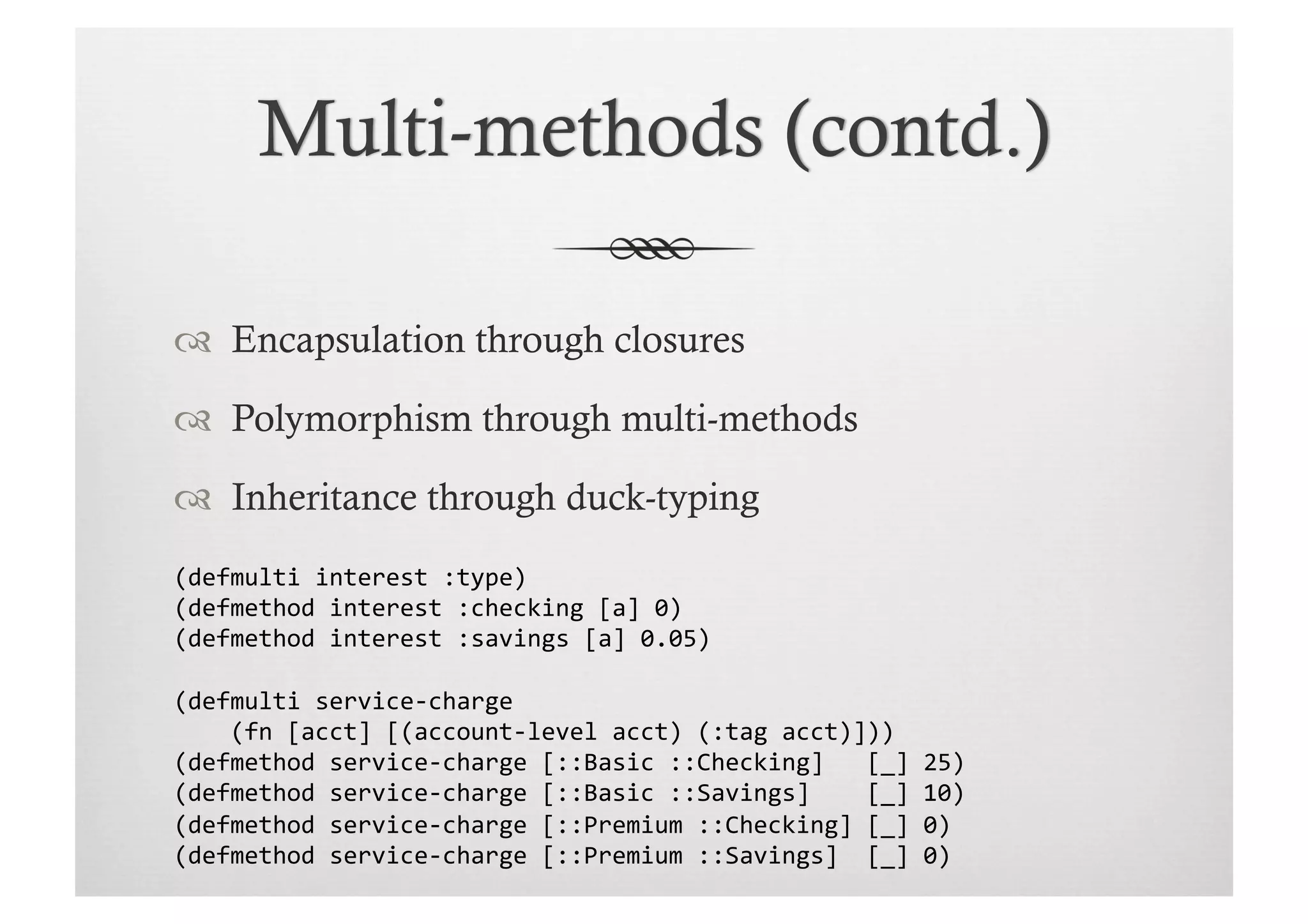   Encapsulation through closures

  Polymorphism through multi-methods

  Inheritance through duck-typing
(defmulti	
  interest	
  :type)	
  
(defmethod	
  interest	
  :checking	
  [a]	
  0)	
  
(defmethod	
  interest	
  :savings	
  [a]	
  0.05)	
  

(defmulti	
  service-­‐charge	
  	
  
	
  	
  	
  	
  (fn	
  [acct]	
  [(account-­‐level	
  acct)	
  (:tag	
  acct)]))	
  
(defmethod	
  service-­‐charge	
  [::Basic	
  ::Checking]	
  	
  	
  [_]	
  25)	
  	
  
(defmethod	
  service-­‐charge	
  [::Basic	
  ::Savings]	
  	
  	
  	
  [_]	
  10)	
  
(defmethod	
  service-­‐charge	
  [::Premium	
  ::Checking]	
  [_]	
  0)	
  
(defmethod	
  service-­‐charge	
  [::Premium	
  ::Savings]	
  	
  [_]	
  0)	
  
 