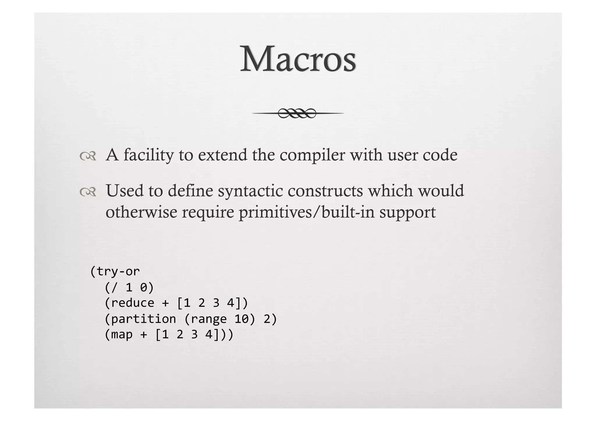   A facility to extend the compiler with user code

  Used to define syntactic constructs which would
   otherwise require primitives/built-in support


 (try-­‐or	
  
 	
  	
  (/	
  1	
  0)	
  
 	
  	
  (reduce	
  +	
  [1	
  2	
  3	
  4])	
  
 	
  	
  (partition	
  (range	
  10)	
  2)	
  
 	
  	
  (map	
  +	
  [1	
  2	
  3	
  4]))	
  	
  
 