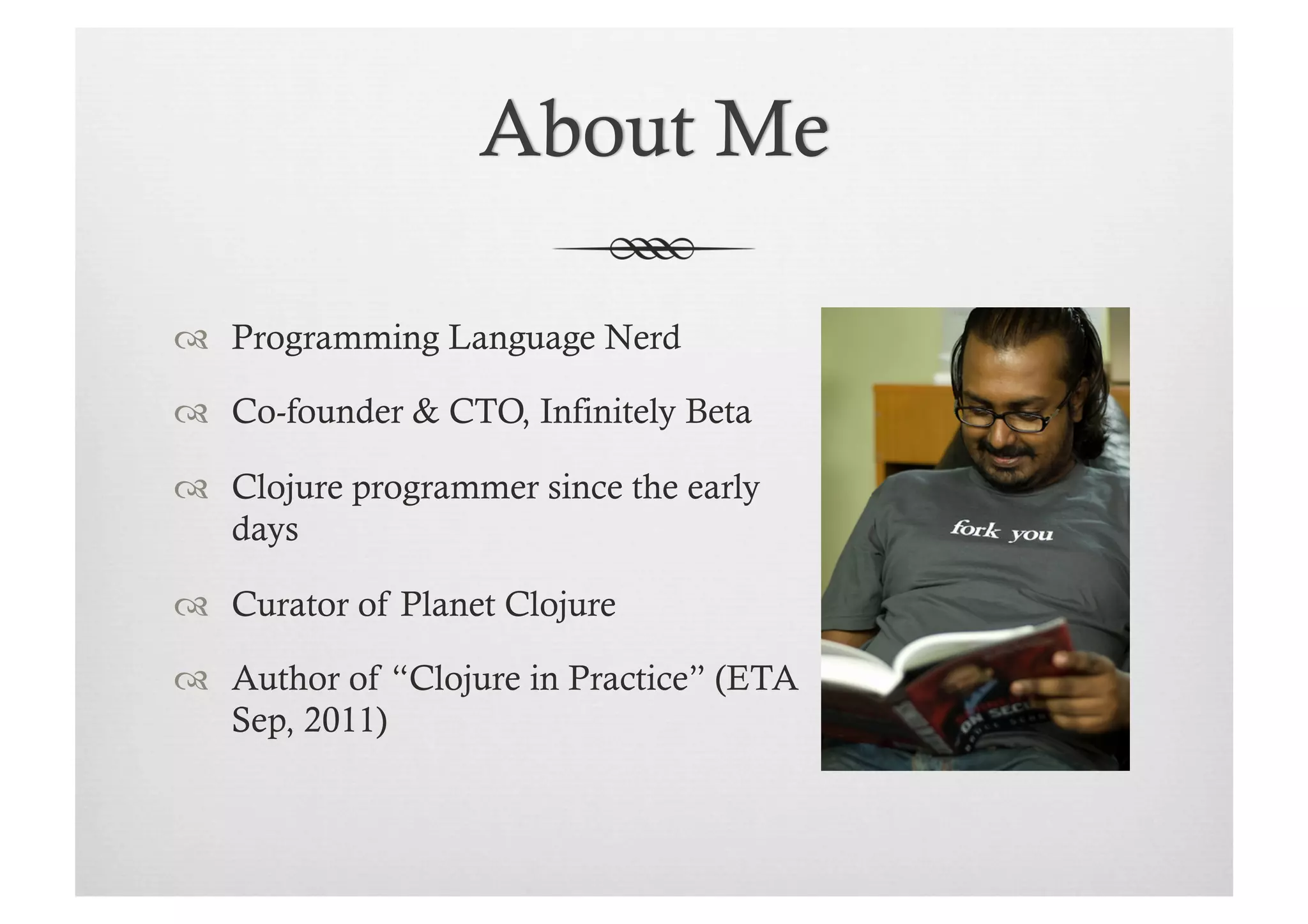   Programming Language Nerd

  Co-founder & CTO, Infinitely Beta

  Clojure programmer since the early
   days

  Curator of Planet Clojure

  Author of “Clojure in Practice” (ETA
   Sep, 2011)
 