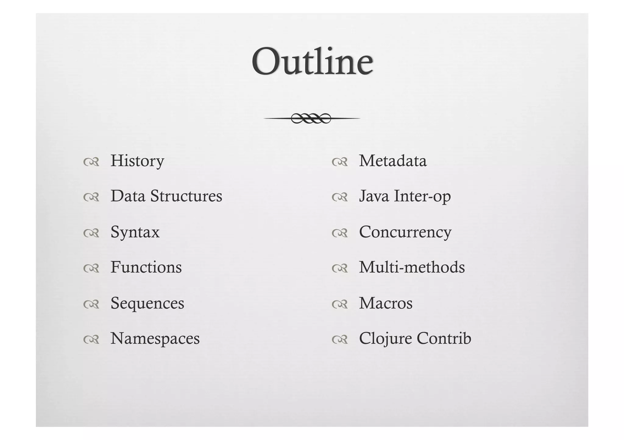   History             Metadata

  Data Structures     Java Inter-op

  Syntax              Concurrency

  Functions           Multi-methods

  Sequences           Macros

  Namespaces          Clojure Contrib
 