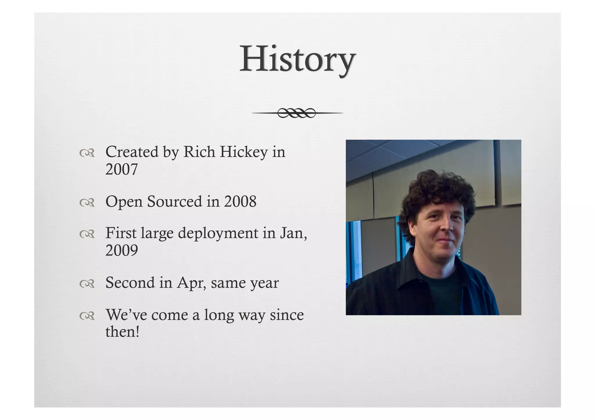   Created by Rich Hickey in
   2007
  Open Sourced in 2008
  First large deployment in Jan,
   2009

  Second in Apr, same year
  We’ve come a long way since
   then!
 