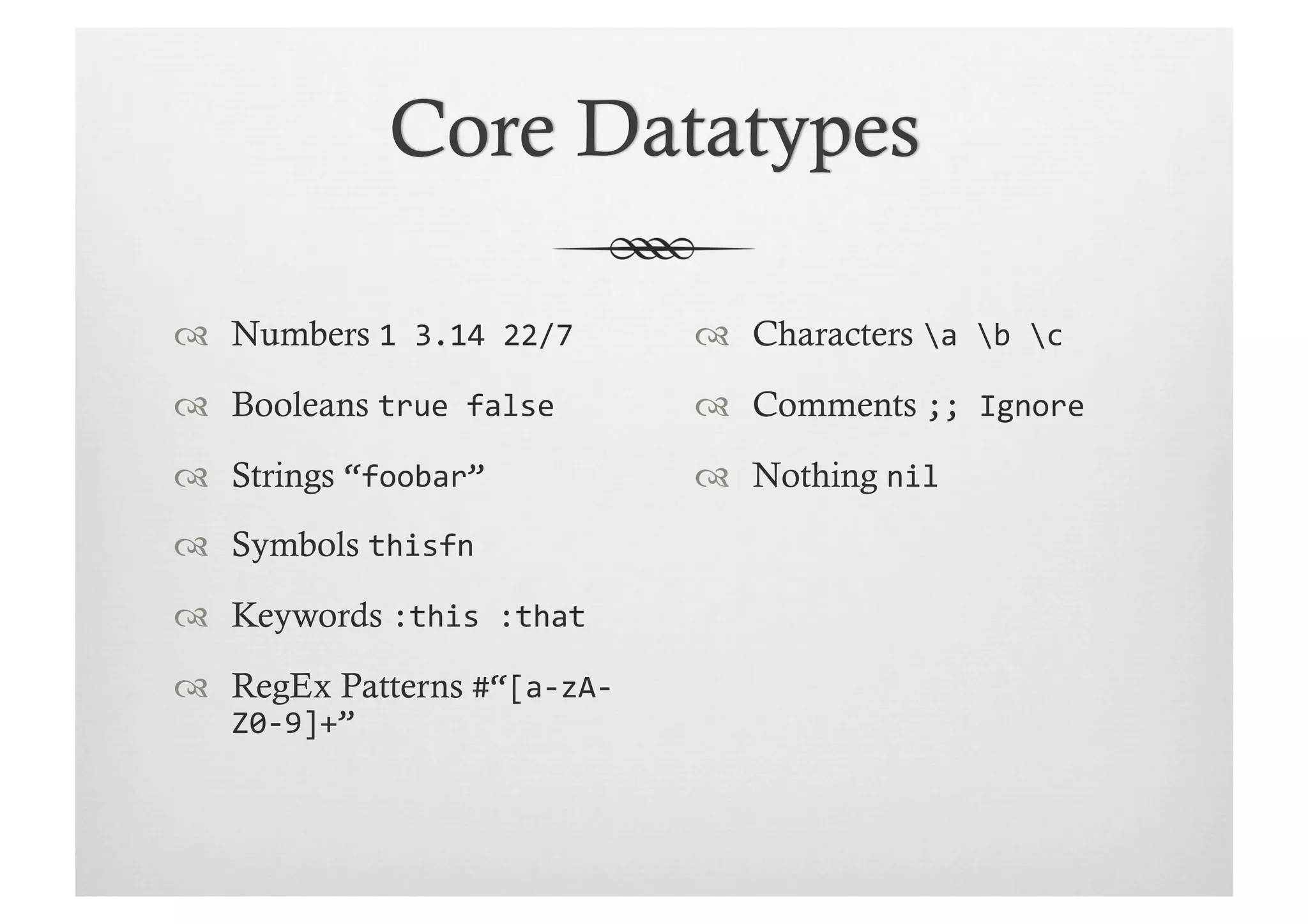   Numbers 1	
  3.14	
  22/7	
       Characters a	
  b	
  c	
  
  Booleans true	
  false	
          Comments ;;	
  Ignore	
  

  Strings “foobar”	
                Nothing nil	
  
  Symbols thisfn	
  

  Keywords :this	
  :that	
  
  RegEx Patterns #“[a-­‐zA-­‐
    Z0-­‐9]+”	
  
 
