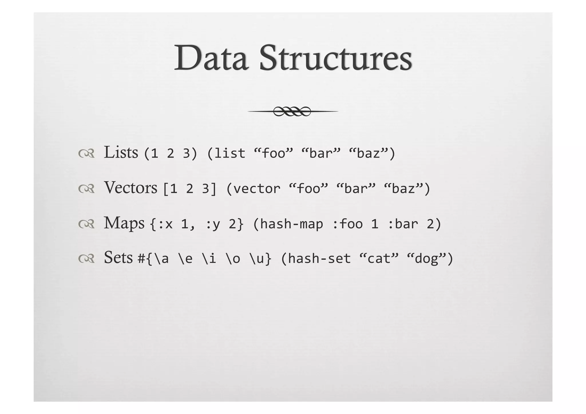   Lists (1	
  2	
  3)	
  (list	
  “foo”	
  “bar”	
  “baz”)	
  

  Vectors [1	
  2	
  3]	
  (vector	
  “foo”	
  “bar”	
  “baz”)	
  

  Maps {:x	
  1,	
  :y	
  2}	
  (hash-­‐map	
  :foo	
  1	
  :bar	
  2)	
  

  Sets #{a	
  e	
  i	
  o	
  u}	
  (hash-­‐set	
  “cat”	
  “dog”)	
  
 