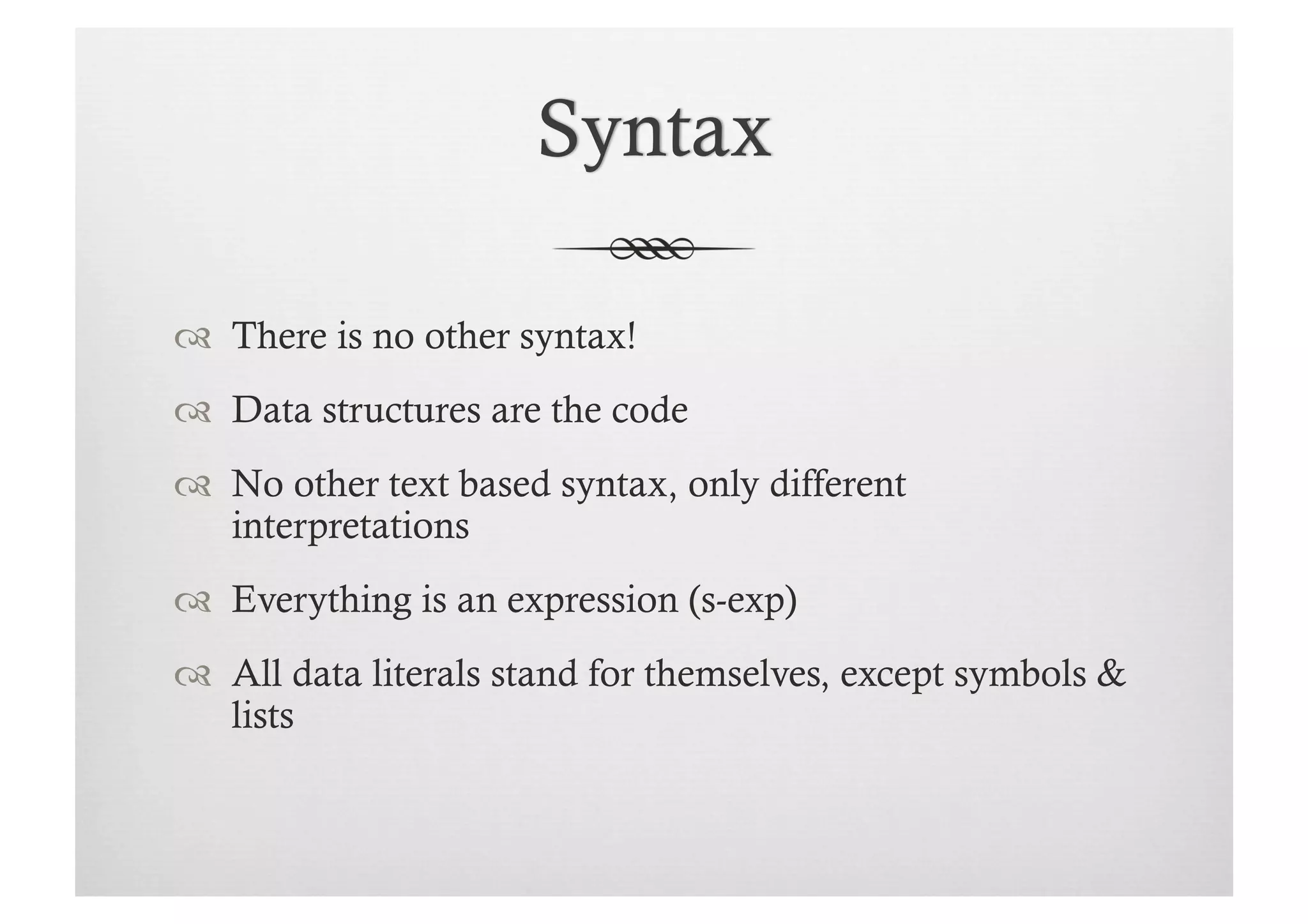   There is no other syntax!
  Data structures are the code
  No other text based syntax, only different
   interpretations
  Everything is an expression (s-exp)
  All data literals stand for themselves, except symbols &
   lists
 