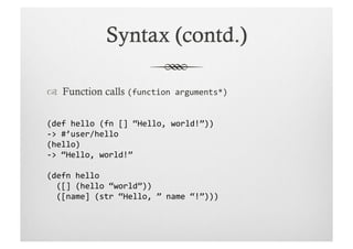   Function calls (function	
  arguments*)	
  


(def	
  hello	
  (fn	
  []	
  “Hello,	
  world!”))	
  
-­‐>	
  #’user/hello	
  
(hello)	
  
-­‐>	
  “Hello,	
  world!”	
  

(defn	
  hello	
  
	
  	
  ([]	
  (hello	
  “world”))	
  
	
  	
  ([name]	
  (str	
  “Hello,	
  ”	
  name	
  “!”)))	
  
 
