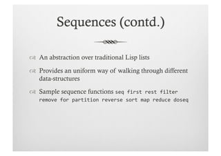   An abstraction over traditional Lisp lists

  Provides an uniform way of walking through different
   data-structures

  Sample sequence functions seq	
  first	
  rest	
  filter	
  
    remove	
  for	
  partition	
  reverse	
  sort	
  map	
  reduce	
  doseq
 