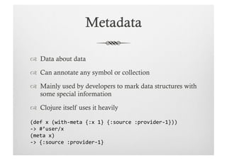   Data about data

  Can annotate any symbol or collection

  Mainly used by developers to mark data structures with
   some special information

  Clojure itself uses it heavily

(def	
  x	
  (with-­‐meta	
  {:x	
  1}	
  {:source	
  :provider-­‐1}))	
  
-­‐>	
  #’user/x	
  
(meta	
  x)	
  
-­‐>	
  {:source	
  :provider-­‐1}	
  
 