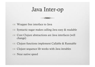   Wrapper free interface to Java
  Syntactic sugar makes calling Java easy & readable
  Core Clojure abstractions are Java interfaces (will
   change)
  Clojure functions implement Callable & Runnable
  Clojure sequence lib works with Java iterables
  Near native speed
 