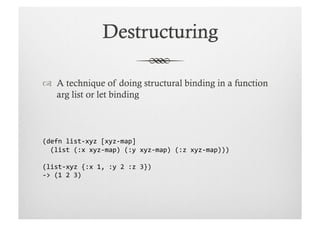   A technique of doing structural binding in a function
   arg list or let binding



(defn	
  list-­‐xyz	
  [xyz-­‐map]	
  
	
  	
  (list	
  (:x	
  xyz-­‐map)	
  (:y	
  xyz-­‐map)	
  (:z	
  xyz-­‐map)))	
  

(list-­‐xyz	
  {:x	
  1,	
  :y	
  2	
  :z	
  3})	
  
-­‐>	
  (1	
  2	
  3)	
  
 