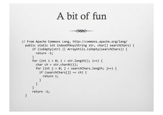 //	
  From	
  Apache	
  Commons	
  Lang,	
  http://commons.apache.org/lang/	
  
	
  	
  public	
  static	
  int	
  indexOfAny(String	
  str,	
  char[]	
  searchChars)	
  {	
  
	
  	
  	
  	
  	
  	
  if	
  (isEmpty(str)	
  ||	
  ArrayUtils.isEmpty(searchChars))	
  {	
  
	
  	
  	
  	
  	
  	
  	
  	
  return	
  -­‐1;	
  
	
  	
  	
  	
  	
  	
  }	
  
	
  	
  	
  	
  	
  	
  for	
  (int	
  i	
  =	
  0;	
  i	
  <	
  str.length();	
  i++)	
  {	
  
	
  	
  	
  	
  	
  	
  	
  	
  char	
  ch	
  =	
  str.charAt(i);	
  
	
  	
  	
  	
  	
  	
  	
  	
  for	
  (int	
  j	
  =	
  0;	
  j	
  <	
  searchChars.length;	
  j++)	
  {	
  
	
  	
  	
  	
  	
  	
  	
  	
  	
  	
  if	
  (searchChars[j]	
  ==	
  ch)	
  {	
  
	
  	
  	
  	
  	
  	
  	
  	
  	
  	
  	
  	
  return	
  i;	
  
	
  	
  	
  	
  	
  	
  	
  	
  	
  	
  }	
  
	
  	
  	
  	
  	
  	
  	
  	
  }	
  
	
  	
  	
  	
  	
  	
  }	
  
	
  	
  	
  	
  	
  	
  return	
  -­‐1;	
  
	
  	
  }	
  
 