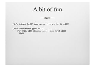 (defn	
  indexed	
  [coll]	
  (map	
  vector	
  (iterate	
  inc	
  0)	
  coll))	
  

(defn	
  index-­‐filter	
  [pred	
  coll]	
  
	
  	
  	
  	
  (for	
  [[idx	
  elt]	
  (indexed	
  coll)	
  :when	
  (pred	
  elt)]	
  
	
  	
  	
  	
  	
  	
  idx))	
  
 