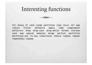 for	
   doseq	
   if	
   cond	
   condp	
   partition	
   loop	
   recur	
   str	
   map	
  
reduce	
   filter	
   defmacro	
   apply	
   comp	
   complement	
  	
  
defstruct	
   drop	
   drop-­‐last	
   drop-­‐while	
   format	
   iterate	
  
juxt	
   map	
   mapcat	
   memoize	
   merge	
   partial	
   partition	
  
partition-­‐all	
   re-­‐seq	
   reductions	
   reduce	
   remove	
   repeat	
  
repeatedly	
  zipmap	
  
 