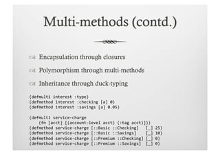   Encapsulation through closures

  Polymorphism through multi-methods

  Inheritance through duck-typing
(defmulti	
  interest	
  :type)	
  
(defmethod	
  interest	
  :checking	
  [a]	
  0)	
  
(defmethod	
  interest	
  :savings	
  [a]	
  0.05)	
  

(defmulti	
  service-­‐charge	
  	
  
	
  	
  	
  	
  (fn	
  [acct]	
  [(account-­‐level	
  acct)	
  (:tag	
  acct)]))	
  
(defmethod	
  service-­‐charge	
  [::Basic	
  ::Checking]	
  	
  	
  [_]	
  25)	
  	
  
(defmethod	
  service-­‐charge	
  [::Basic	
  ::Savings]	
  	
  	
  	
  [_]	
  10)	
  
(defmethod	
  service-­‐charge	
  [::Premium	
  ::Checking]	
  [_]	
  0)	
  
(defmethod	
  service-­‐charge	
  [::Premium	
  ::Savings]	
  	
  [_]	
  0)	
  
 