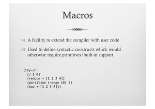   A facility to extend the compiler with user code

  Used to define syntactic constructs which would
   otherwise require primitives/built-in support


 (try-­‐or	
  
 	
  	
  (/	
  1	
  0)	
  
 	
  	
  (reduce	
  +	
  [1	
  2	
  3	
  4])	
  
 	
  	
  (partition	
  (range	
  10)	
  2)	
  
 	
  	
  (map	
  +	
  [1	
  2	
  3	
  4]))	
  	
  
 