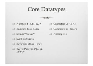   Numbers 1	
  3.14	
  22/7	
       Characters a	
  b	
  c	
  
  Booleans true	
  false	
          Comments ;;	
  Ignore	
  

  Strings “foobar”	
                Nothing nil	
  
  Symbols thisfn	
  

  Keywords :this	
  :that	
  
  RegEx Patterns #“[a-­‐zA-­‐
    Z0-­‐9]+”	
  
 