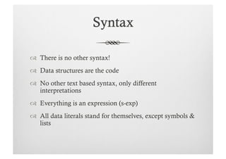   There is no other syntax!
  Data structures are the code
  No other text based syntax, only different
   interpretations
  Everything is an expression (s-exp)
  All data literals stand for themselves, except symbols &
   lists
 